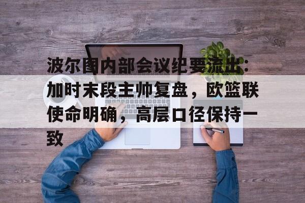 开云体育官方-包含波尔图内部会议纪要流出：加时末段主帅复盘，欧篮联使命明确，高层口径保持一致的词条-开云体育官方